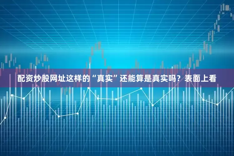 配资炒股网址这样的“真实”还能算是真实吗？表面上看