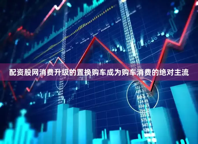 配资股网消费升级的置换购车成为购车消费的绝对主流