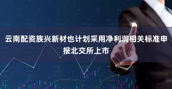 云南配资族兴新材也计划采用净利润相关标准申报北交所上市