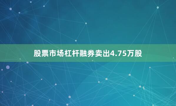 股票市场杠杆融券卖出4.75万股