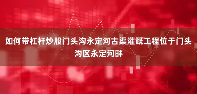 如何带杠杆炒股门头沟永定河古渠灌溉工程位于门头沟区永定河畔
