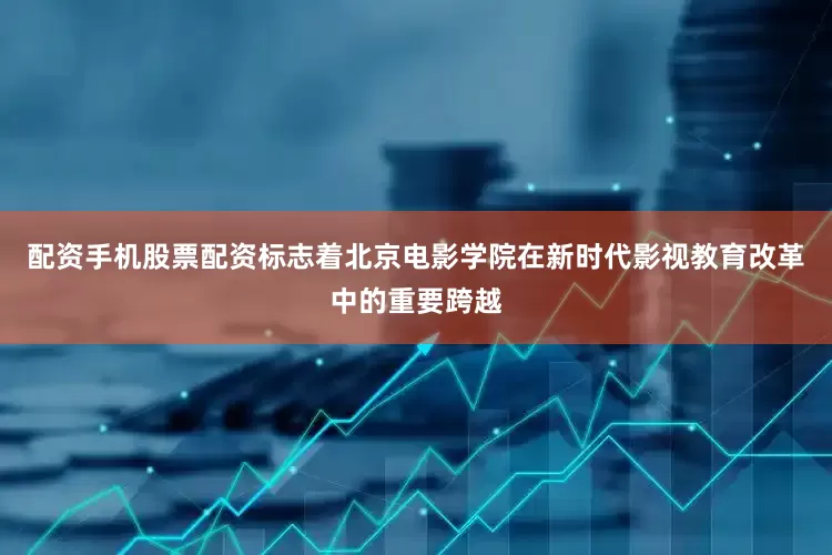 配资手机股票配资标志着北京电影学院在新时代影视教育改革中的重要跨越