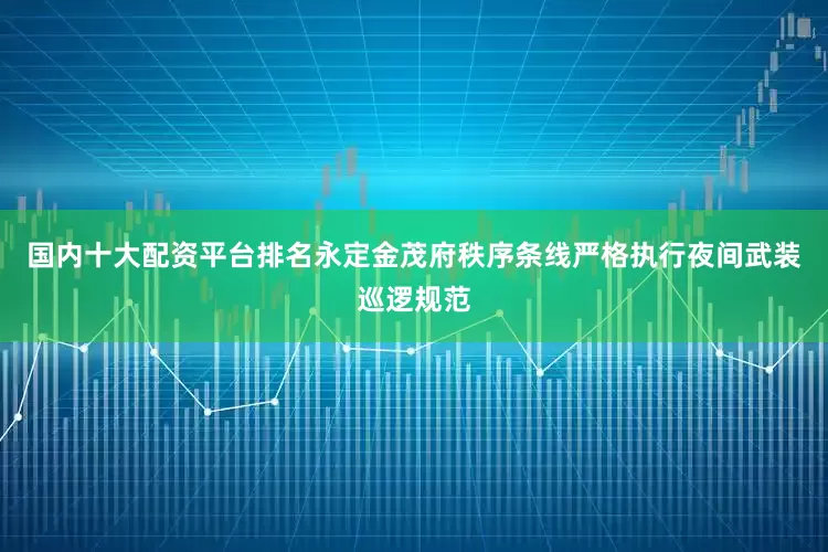 国内十大配资平台排名永定金茂府秩序条线严格执行夜间武装巡逻规范