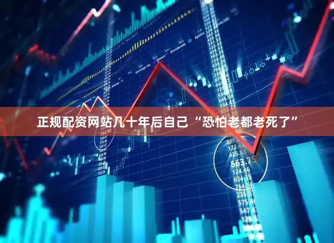正规配资网站几十年后自己 “恐怕老都老死了”