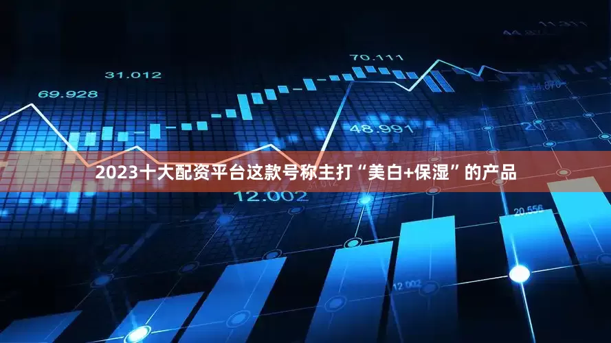 2023十大配资平台这款号称主打“美白+保湿”的产品