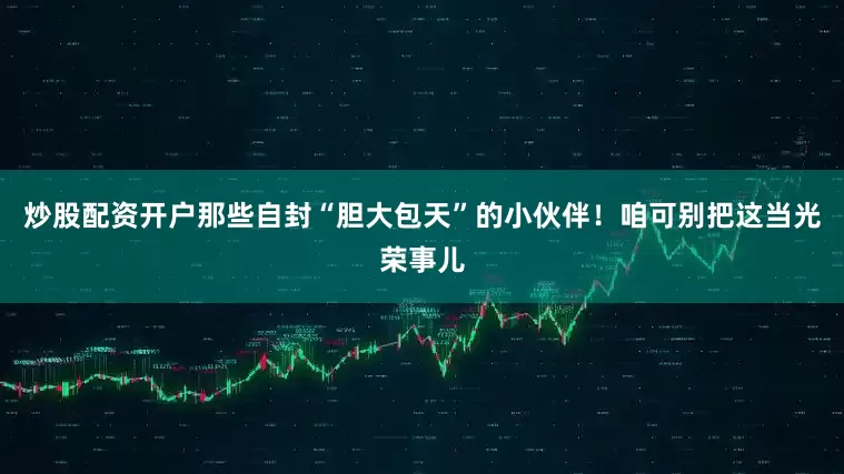 炒股配资开户那些自封“胆大包天”的小伙伴！咱可别把这当光荣事儿