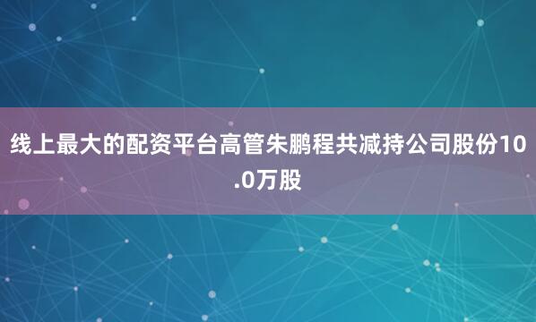 线上最大的配资平台高管朱鹏程共减持公司股份10.0万股