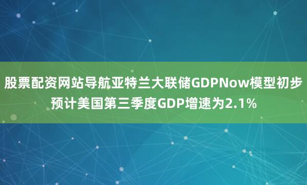 股票配资网站导航亚特兰大联储GDPNow模型初步预计美国第三季度GDP增速为2.1%