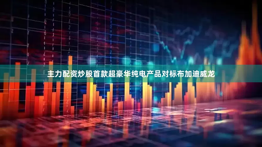 主力配资炒股首款超豪华纯电产品对标布加迪威龙