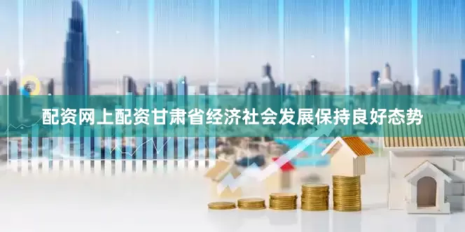 配资网上配资甘肃省经济社会发展保持良好态势