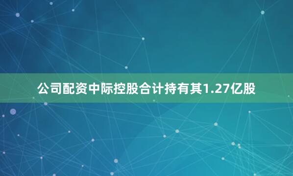 公司配资中际控股合计持有其1.27亿股
