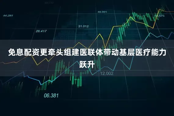 免息配资更牵头组建医联体带动基层医疗能力跃升